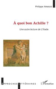 A quoi bon Achille ? Une autre lecture de l'Iliade - Arnaud Philippe