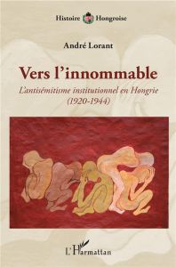 Vers l'innommable. L'antisémitisme institutionnel en Hongrie (1920-1944) - Lorant André
