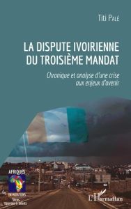 La dispute ivoirienne du troisième mandat. Chronique et analyse d'une crise aux enjeux d'avenir - Palé Titi