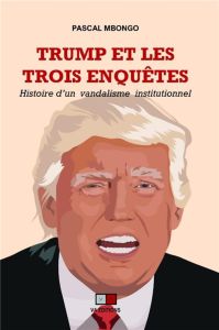 Trump et les trois enquêtes. Histoire d'un vandalisme institutionnel - Mbongo Pascal