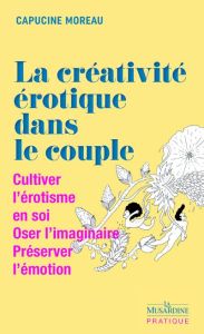 La créativité érotique dans le couple. Cultiver l'érotisme en soi, Oser l'imaginaire, Préserver l'ém - Moreau Capucine - Von F. Nadia