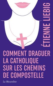 Comment draguer la catholique sur les chemins de Compostelle. Edition collector - Liebig Etienne