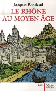 Le Rhône au Moyen Age. Histoire et représentations d'un fleuve européen - Rossiaud Jacques