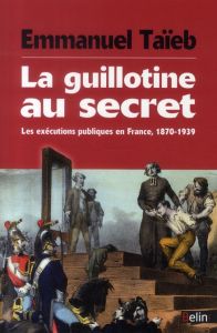 La guillotine au secret. Les exécutions publiques en France, 1870-1939 - Taïeb Emmanuel