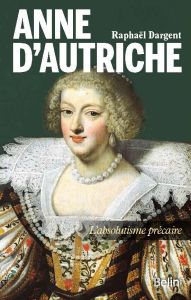 Anne d'Autriche. L'absolutisme précaire - Dargent Raphaël