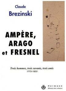 Ampère, Arago et Fresnel. Trois hommes, trois savants, trois amis 1775-1853 - Brézinski Claude