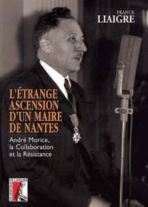 L'étrange ascension d'un maire de Nantes. André Morice, la Collaboration et la Résistance - Liaigre Franck