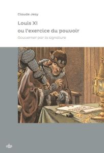 Louis XI ou l'exercice du pouvoir. Gouverner par la signature - Jeay Claude - Mattéoni Olivier