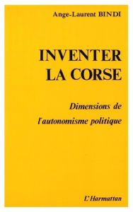 Inventer la Corse. Dimensions de l'autonomisme politique - Bindi Ange-Laurent