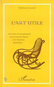 L'ART UTILE. Les écoles d'arts appliqués sous le Second Empire et la Troisième République - Laurent Stéphane