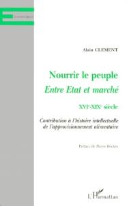 NOURRIR LE PEUPLE, ENTRE ETAT ET MARCHE XVIEME-XIXEME SIECLE. Contribution à l'histoire intellectuel - Clément Alain