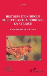 HISTOIRE D'UN SIÈCLE DE LUTTE ANTI-ACRIDIENNE EN AFRIQUE. Contributions de la France - Roy Jean