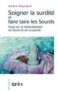 Soigner la surdité et faire taire les Sourds / Essai sur la médicalisation du Sourd et de sa parole - Meynard André