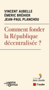 Comment fonder la République décentralisée ? - Planchou Jean-Paul - Bréhier Emeric - Aubelle Vinc