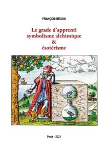 Le grade d'apprenti symbolisme alchimique & ésotérisme - Bégon François