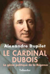 Le cardinal Dubois. Le génie politique de la Régence - Dupilet Alexandre