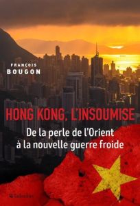 Hong Kong, l'insoumise. De la perle de l'Orient à l'emprise chinoise - Bougon François