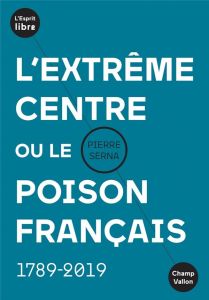 L'extrême centre ou le poison français. 1789-2019 - Serna Pierre