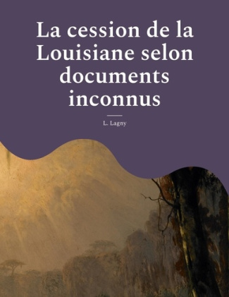 La cession de la Louisiane selon documents inconnus. Un épisode oublié de l'histoire des colonies fr