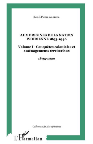 AUX ORIGINES DE LA NATION IVOIRIENNE 1893-1946 : Volume I - Conquêtes coloniales et aménagements ter