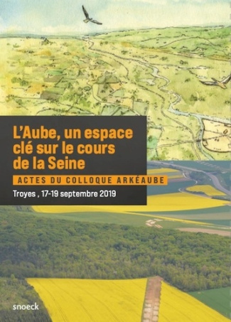 L'Aube, un espace clé sur le cours de la Seine. Actes du colloque ArkéAube, Troyes, 17-19 septembre